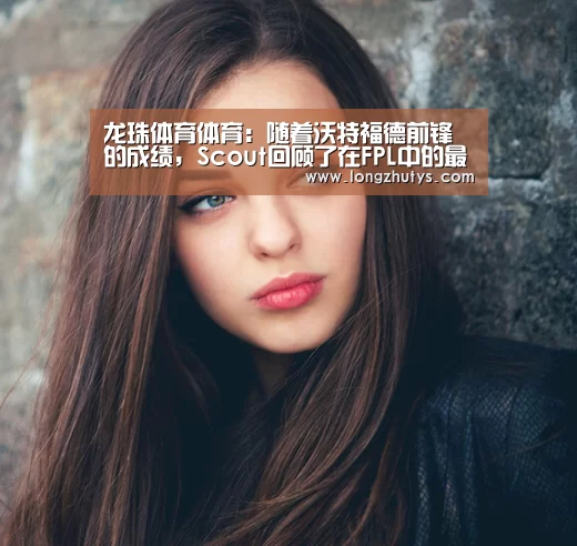 龙珠体育体育:随着沃特福德前锋的成绩,Scout回顾了在FPL中的最佳表现(图4) 龙珠体育